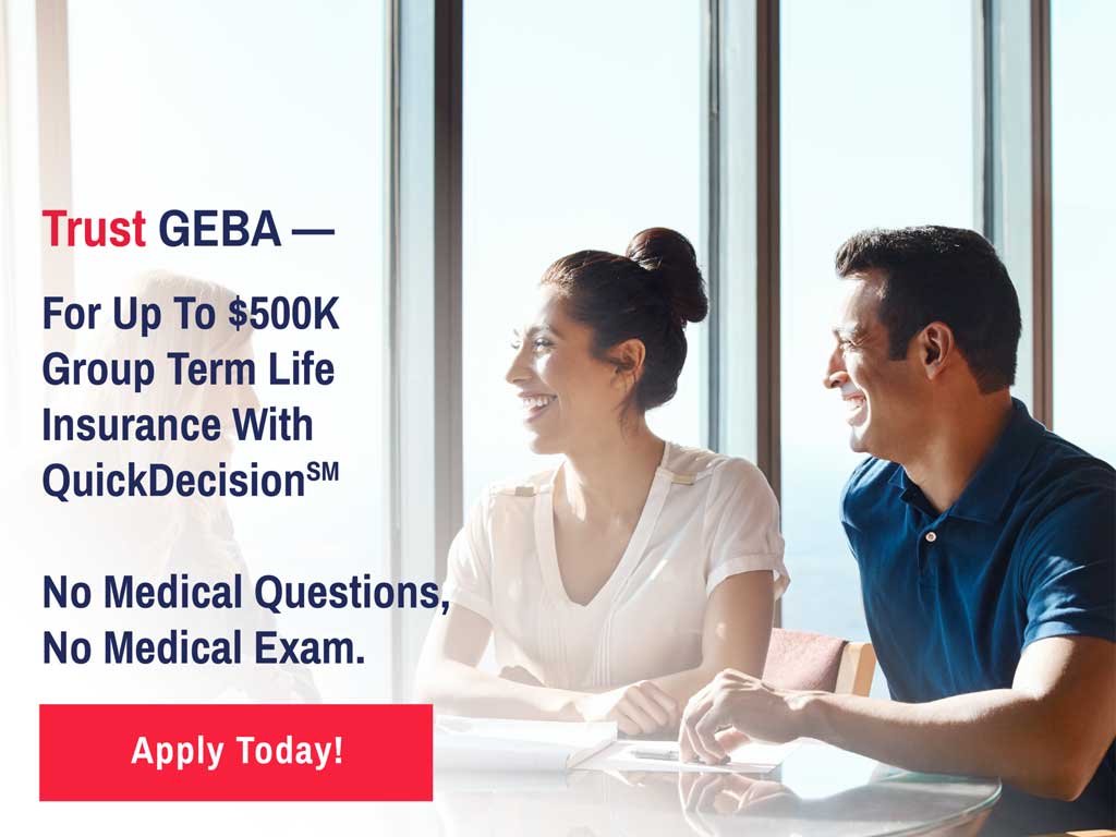 Trust GEBA for up to $500K Group Term Life Insurance with QuickDecisionSM No Medical Questions, No Medical Exam. Apply Today!